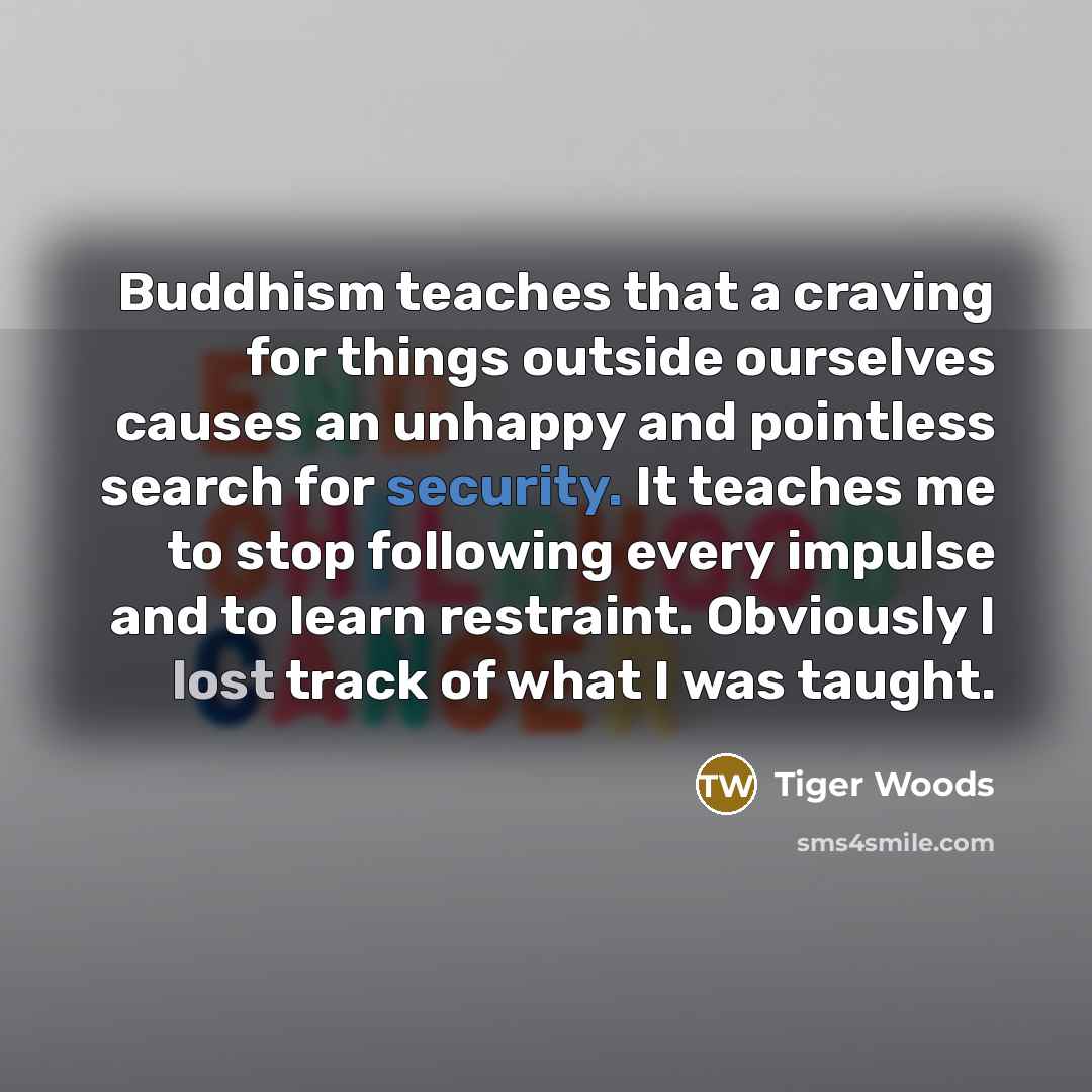 “Buddhism teaches that a craving for things outside ourselves causes an unhappy and pointless search for security. It teaches me to stop following every impulse and to learn restraint. Obviously I lost track of what I was taught.” quote by Tiger Woods