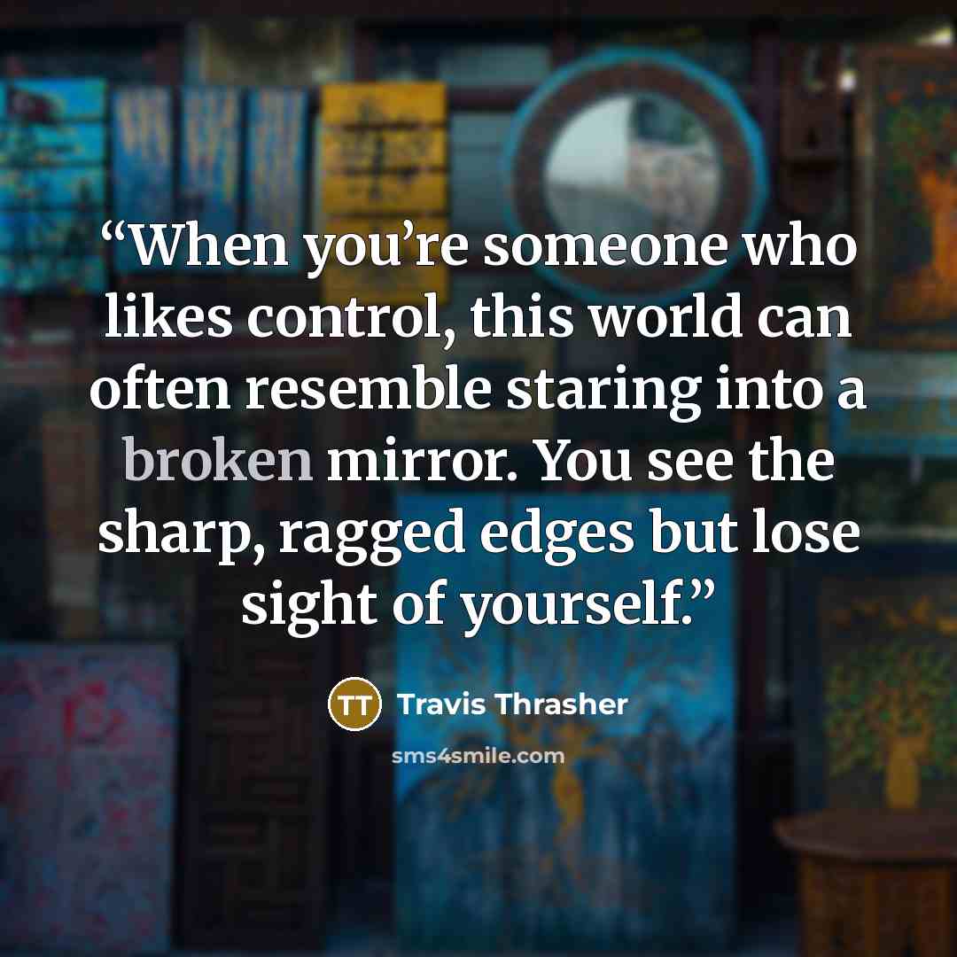 “When you’re someone who likes control, this world can often resemble staring into a broken mirror. You see the sharp, ragged edges but lose sight of yourself.” quote by Travis Thrasher