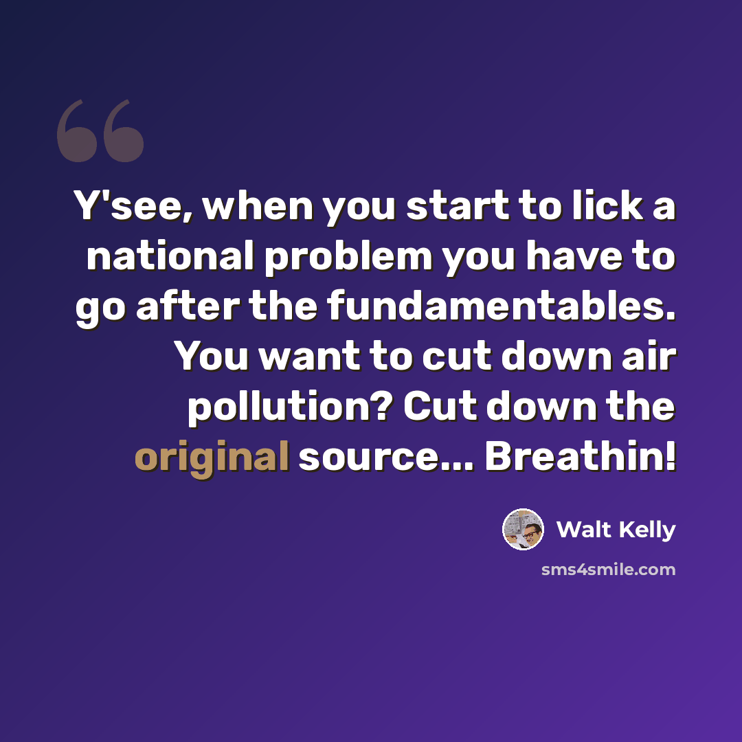 “Y'see, when you start to lick a national problem you have to go after the fundamentables. You want to cut down air pollution? Cut down the original source... Breathin!” quote by Walt Kelly