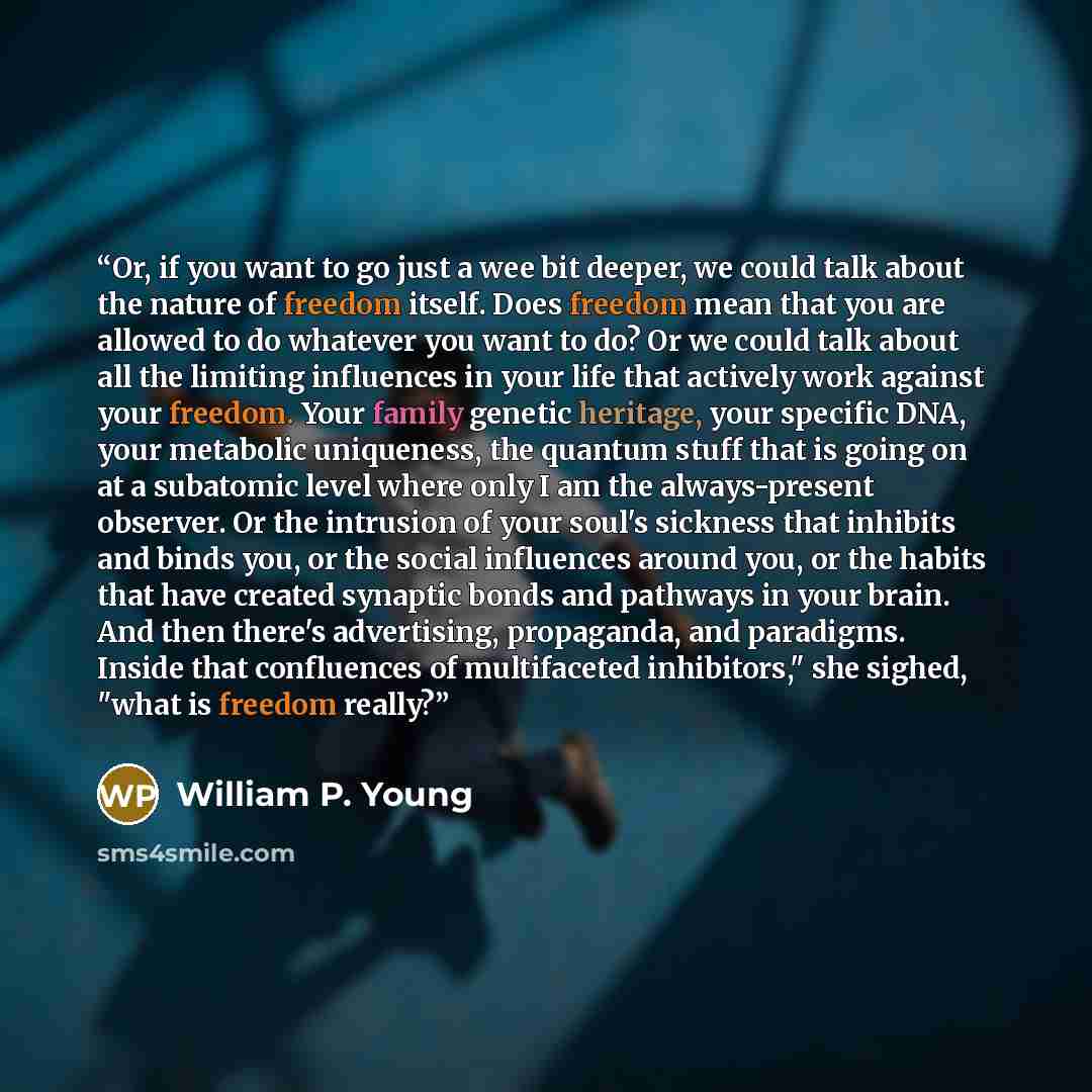 “Or, if you want to go just a wee bit deeper, we could talk about the nature of freedom itself. Does freedom mean that you are allowed to do whatever you want to do? Or we could talk about all the limiting influences in your life that actively work against your freedom. Your family genetic…” quote by William P. Young