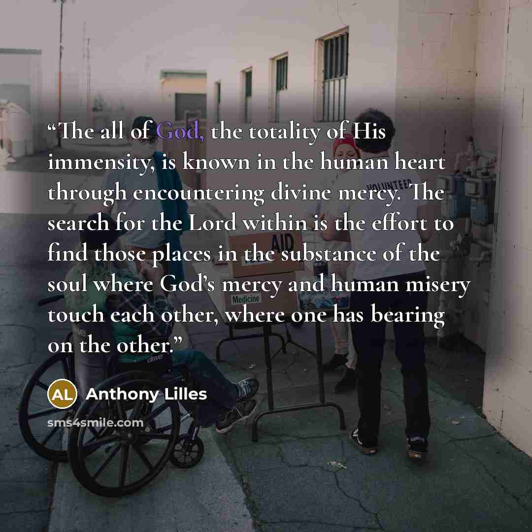 “The all of God, the totality of His immensity, is known in the human heart through encountering divine mercy. The search for the Lord within is the effort to find those places in the substance of the soul where God’s mercy and human misery touch each other, where one has bearing on the other.” quote by Anthony Lilles