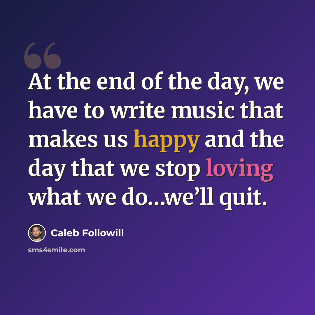 “At the end of the day, we have to write music that makes us happy and the day that we stop loving what we do…we’ll quit.” quote by Caleb Followill