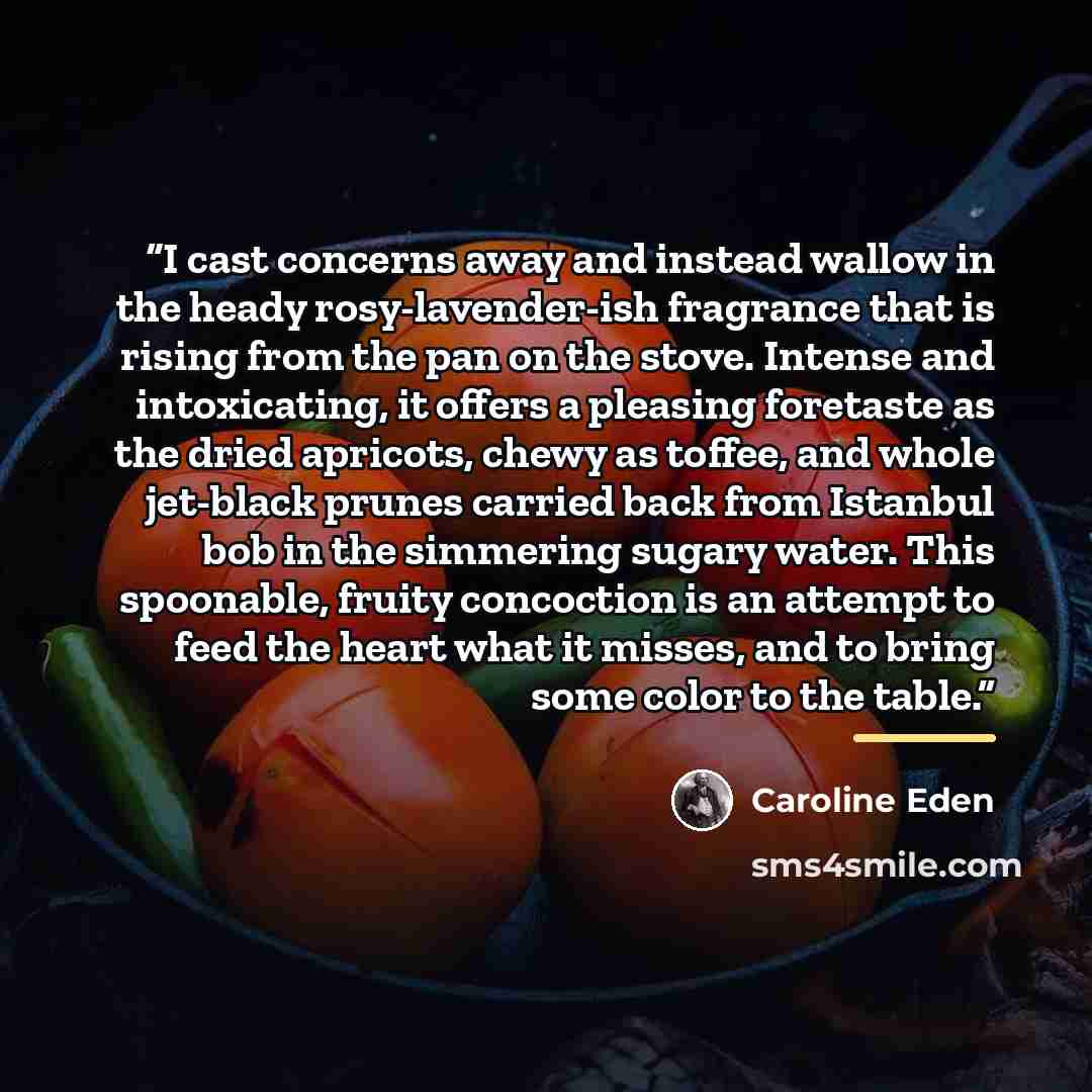“I cast concerns away and instead wallow in the heady rosy-lavender-ish fragrance that is rising from the pan on the stove. Intense and intoxicating, it offers a pleasing foretaste as the dried apricots, chewy as toffee, and whole jet-black prunes carried back from Istanbul bob in the simmering…” quote by Caroline Eden