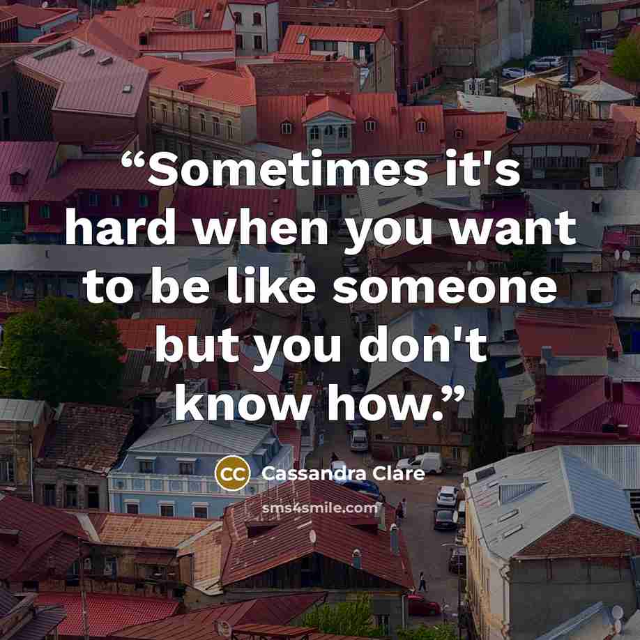 “Sometimes it's hard when you want to be like someone but you don't know how.” quote by Cassandra Clare
