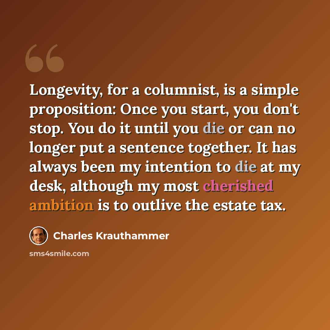 “Longevity, for a columnist, is a simple proposition: Once you start, you don't stop. You do it until you die or can no longer put a sentence together. It has always been my intention to die at my desk, although my most cherished ambition is to outlive the estate tax.” quote by Charles Krauthammer
