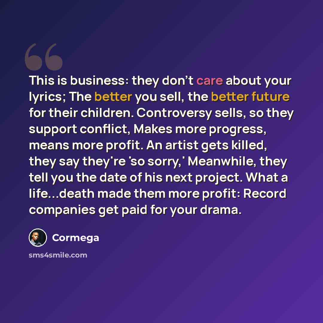 “This is business: they don't care about your lyrics; The better you sell, the better future for their children. Controversy sells, so they support conflict, Makes more progress, means more profit. An artist gets killed, they say they're 'so sorry,' Meanwhile, they tell you the date of his next…” quote by Cormega