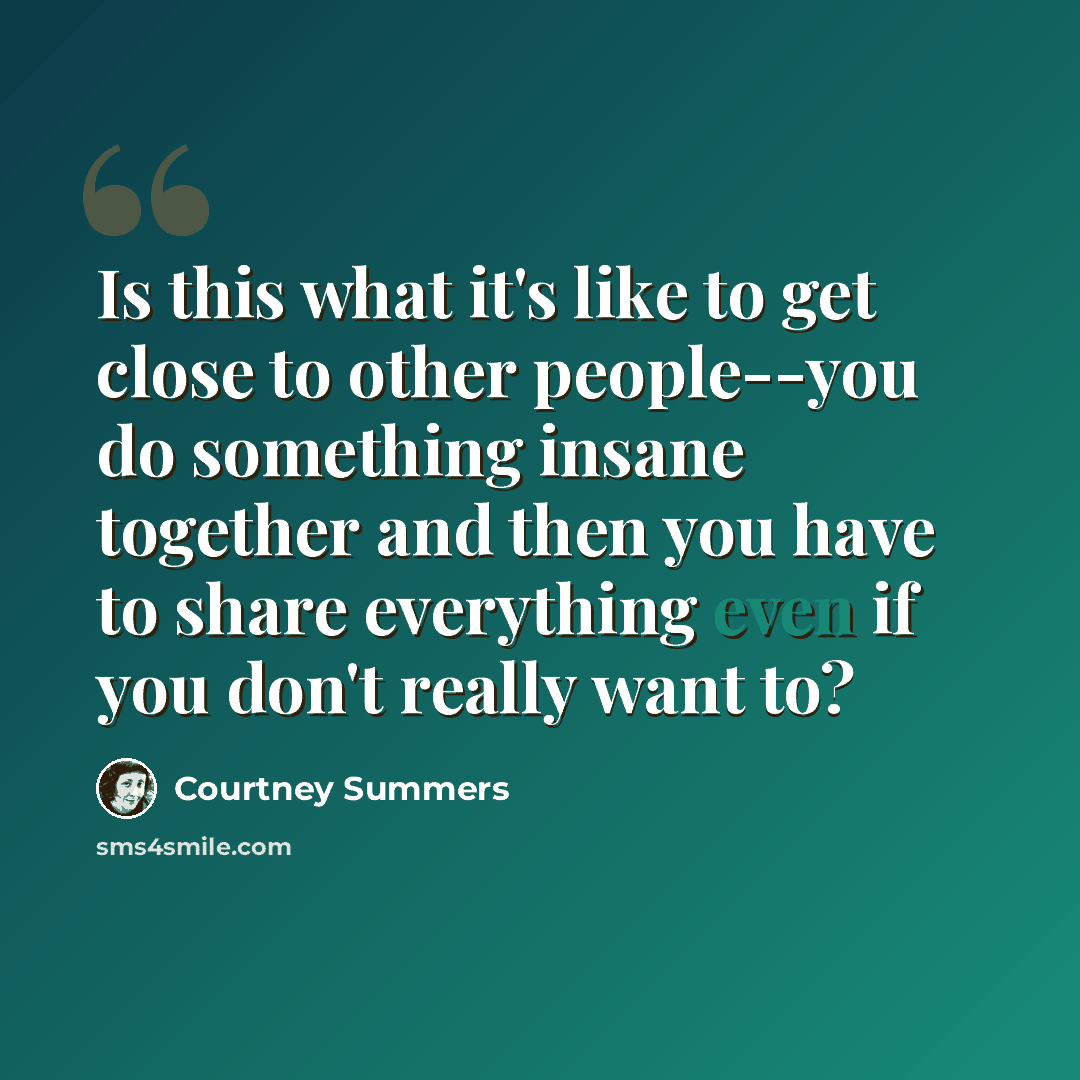 “Is this what it's like to get close to other people--you do something insane together and then you have to share everything even if you don't really want to?” quote by Courtney Summers