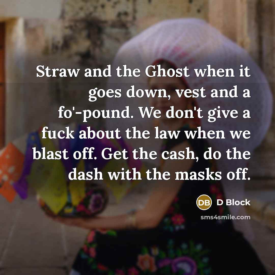 “Straw and the Ghost when it goes down, vest and a fo'-pound. We don't give a fuck about the law when we blast off. Get the cash, do the dash with the masks off.” quote by D Block