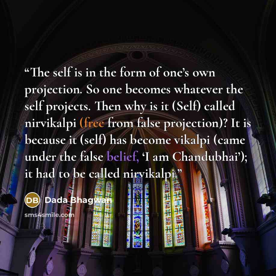 “The self is in the form of one’s own projection. So one becomes whatever the self projects. Then why is it (Self) called nirvikalpi (free from false projection)? It is because it (self) has become vikalpi (came under the false belief, ‘I am Chandubhai’); it had to be called nirvikalpi.” quote by Dada Bhagwan