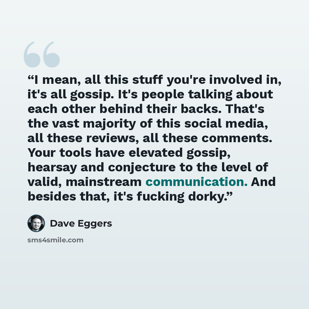 “I mean, all this stuff you're involved in, it's all gossip. It's people talking about each other behind their backs. That's the vast majority of this social media, all these reviews, all these comments. Your tools have elevated gossip, hearsay and conjecture to the level of valid, mainstream…” quote by Dave Eggers