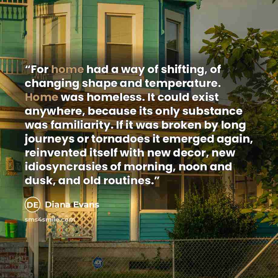 “For home had a way of shifting, of changing shape and temperature. Home was homeless. It could exist anywhere, because its only substance was familiarity. If it was broken by long journeys or tornadoes it emerged again, reinvented itself with new decor, new idiosyncrasies of morning, noon and…” quote by Diana Evans