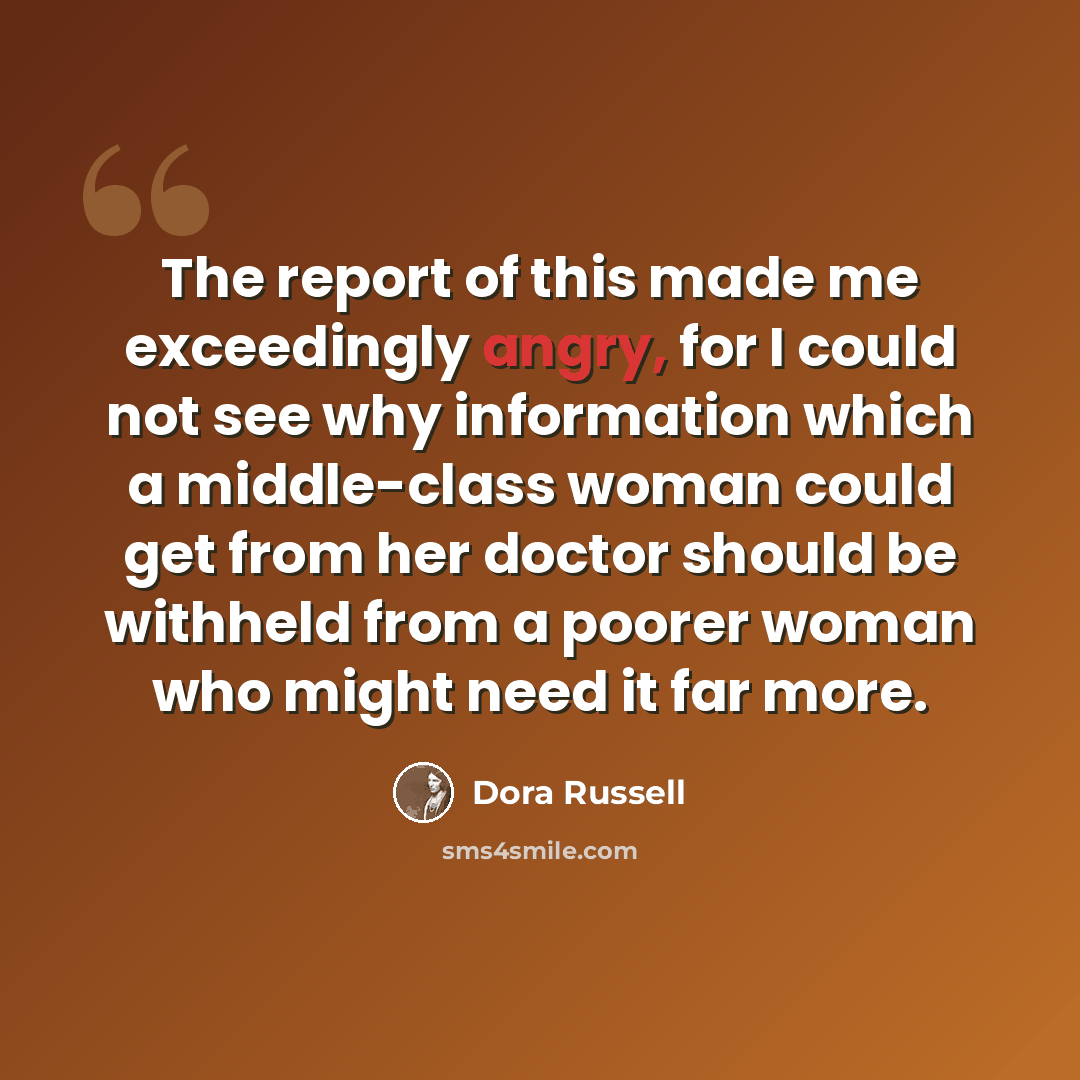 “The report of this made me exceedingly angry, for I could not see why information which a middle-class woman could get from her doctor should be withheld from a poorer woman who might need it far more.” quote by Dora Russell
