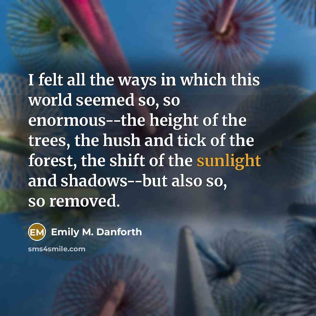 “I felt all the ways in which this world seemed so, so enormous--the height of the trees, the hush and tick of the forest, the shift of the sunlight and shadows--but also so, so removed.” quote by Emily M. Danforth