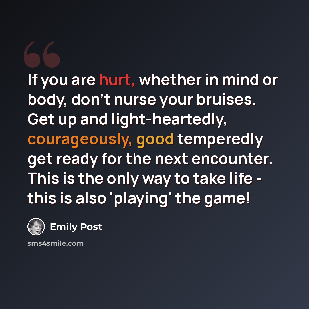 “If you are hurt, whether in mind or body, don't nurse your bruises. Get up and light-heartedly, courageously, good temperedly get ready for the next encounter. This is the only way to take life - this is also 'playing' the game!” quote by Emily Post