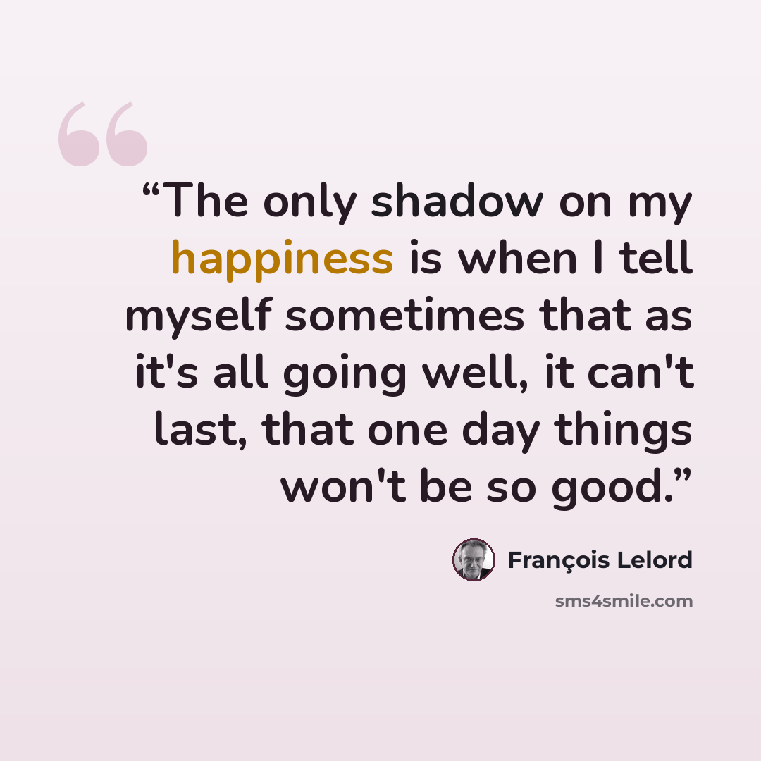 “The only shadow on my happiness is when I tell myself sometimes that as it's all going well, it can't last, that one day things won't be so good.” quote by François Lelord