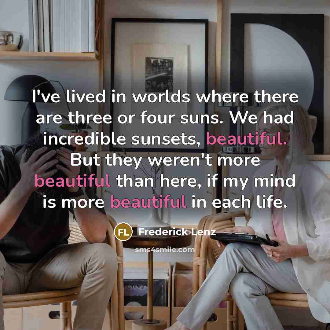 “I've lived in worlds where there are three or four suns. We had incredible sunsets, beautiful. But they weren't more beautiful than here, if my mind is more beautiful in each life.” quote by Frederick Lenz