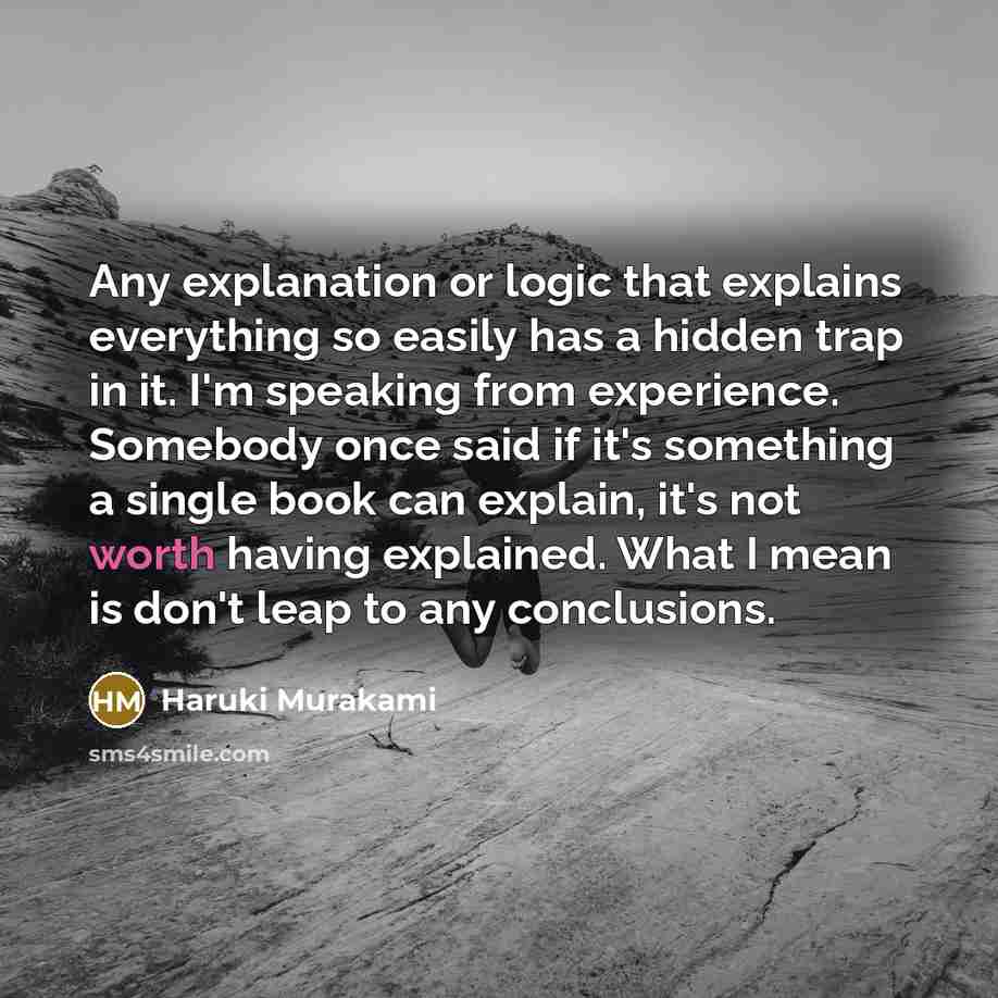 “Any explanation or logic that explains everything so easily has a hidden trap in it. I'm speaking from experience. Somebody once said if it's something a single book can explain, it's not worth having explained. What I mean is don't leap to any conclusions.” quote by Haruki Murakami