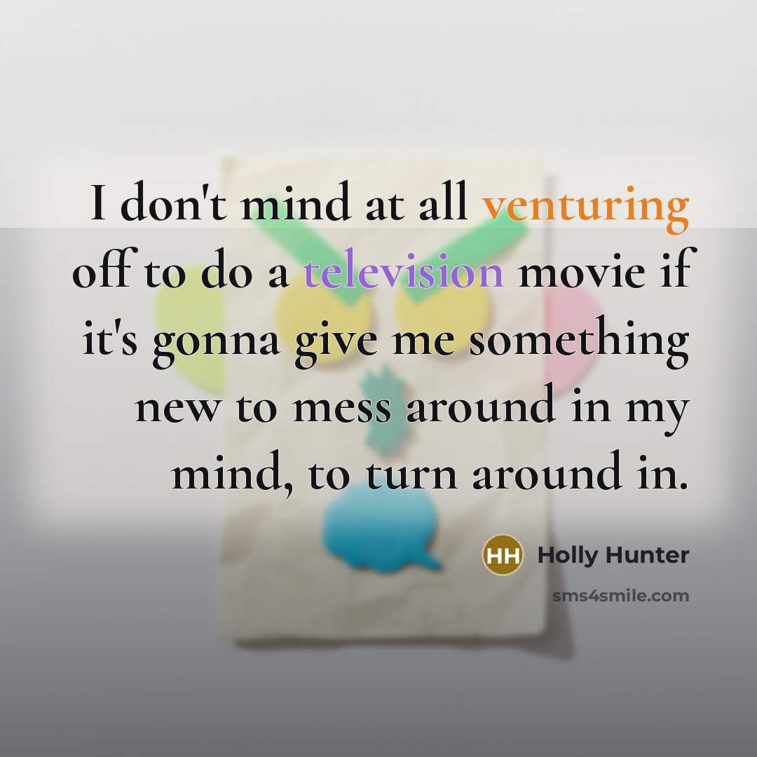“I don't mind at all venturing off to do a television movie if it's gonna give me something new to mess around in my mind, to turn around in.” quote by Holly Hunter