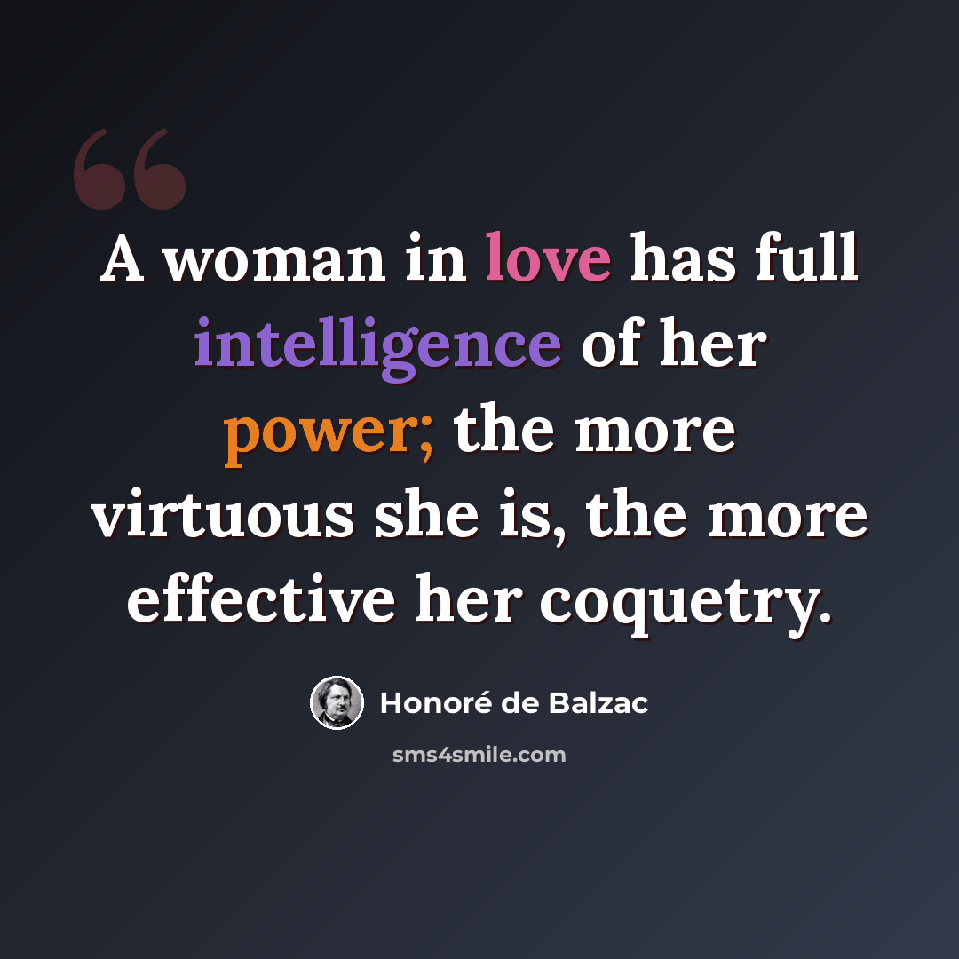 “A woman in love has full intelligence of her power; the more virtuous she is, the more effective her coquetry.” quote by Honore de Balzac