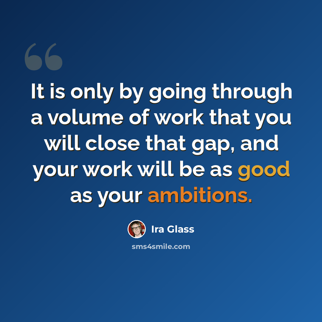 “It is only by going through a volume of work that you will close that gap, and your work will be as good as your ambitions.” quote by Ira Glass