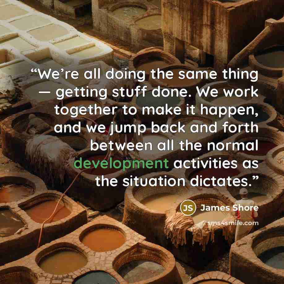 “We’re all doing the same thing — getting stuff done. We work together to make it happen, and we jump back and forth between all the normal development activities as the situation dictates.” quote by James Shore