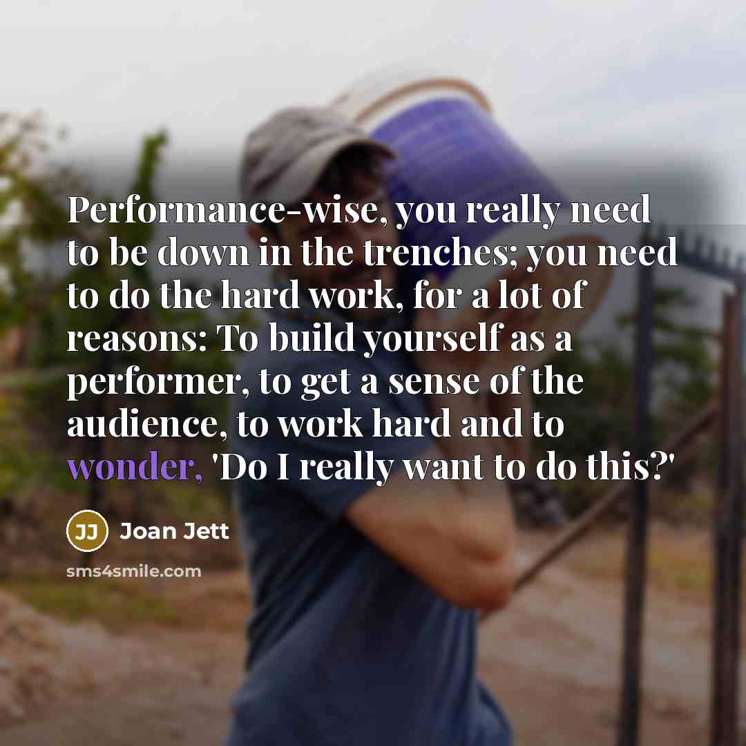 “Performance-wise, you really need to be down in the trenches; you need to do the hard work, for a lot of reasons: To build yourself as a performer, to get a sense of the audience, to work hard and to wonder, 'Do I really want to do this?'” quote by Joan Jett