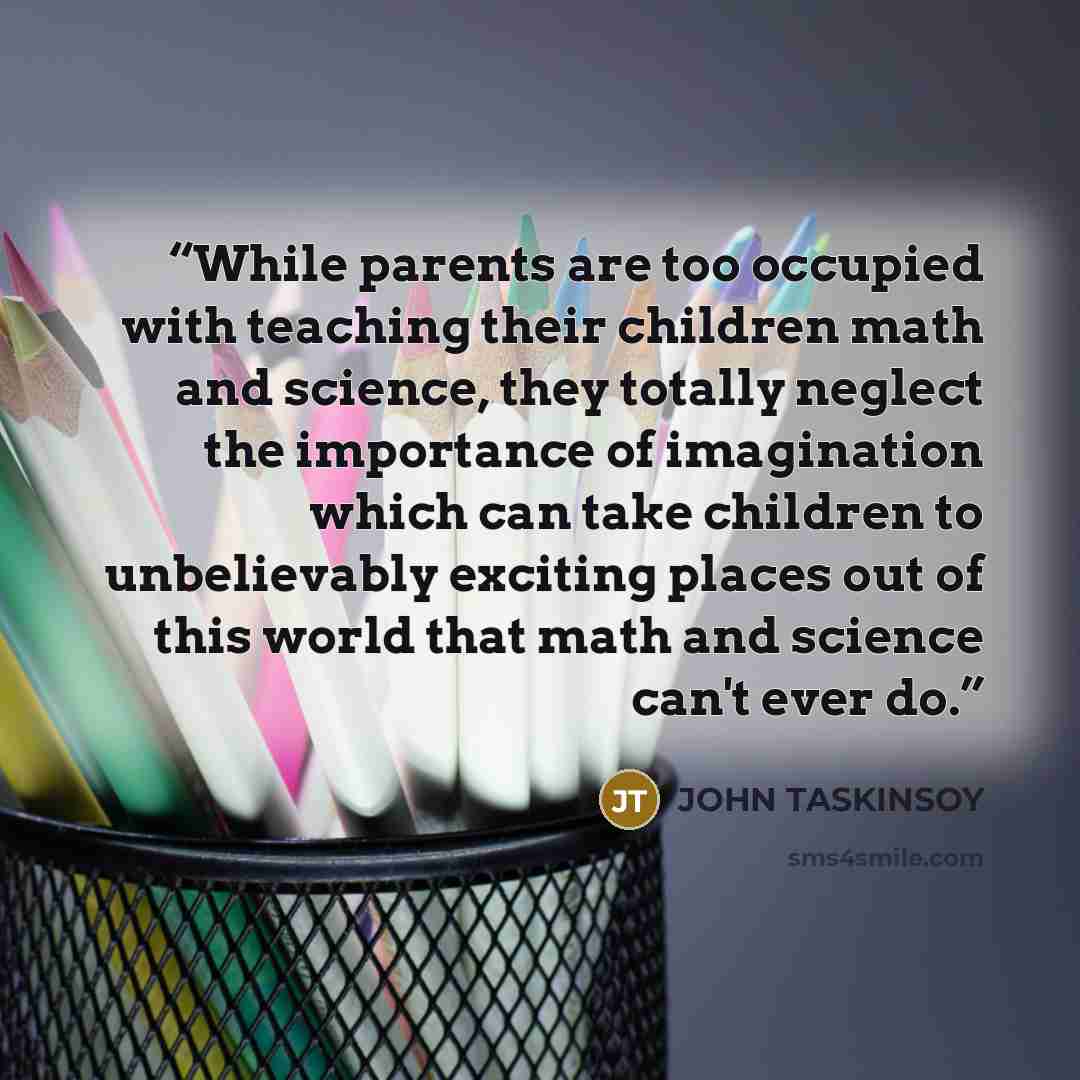 “While parents are too occupied with teaching their children math and science, they totally neglect the importance of imagination which can take children to unbelievably exciting places out of this world that math and science can't ever do.” quote by John Taskinsoy