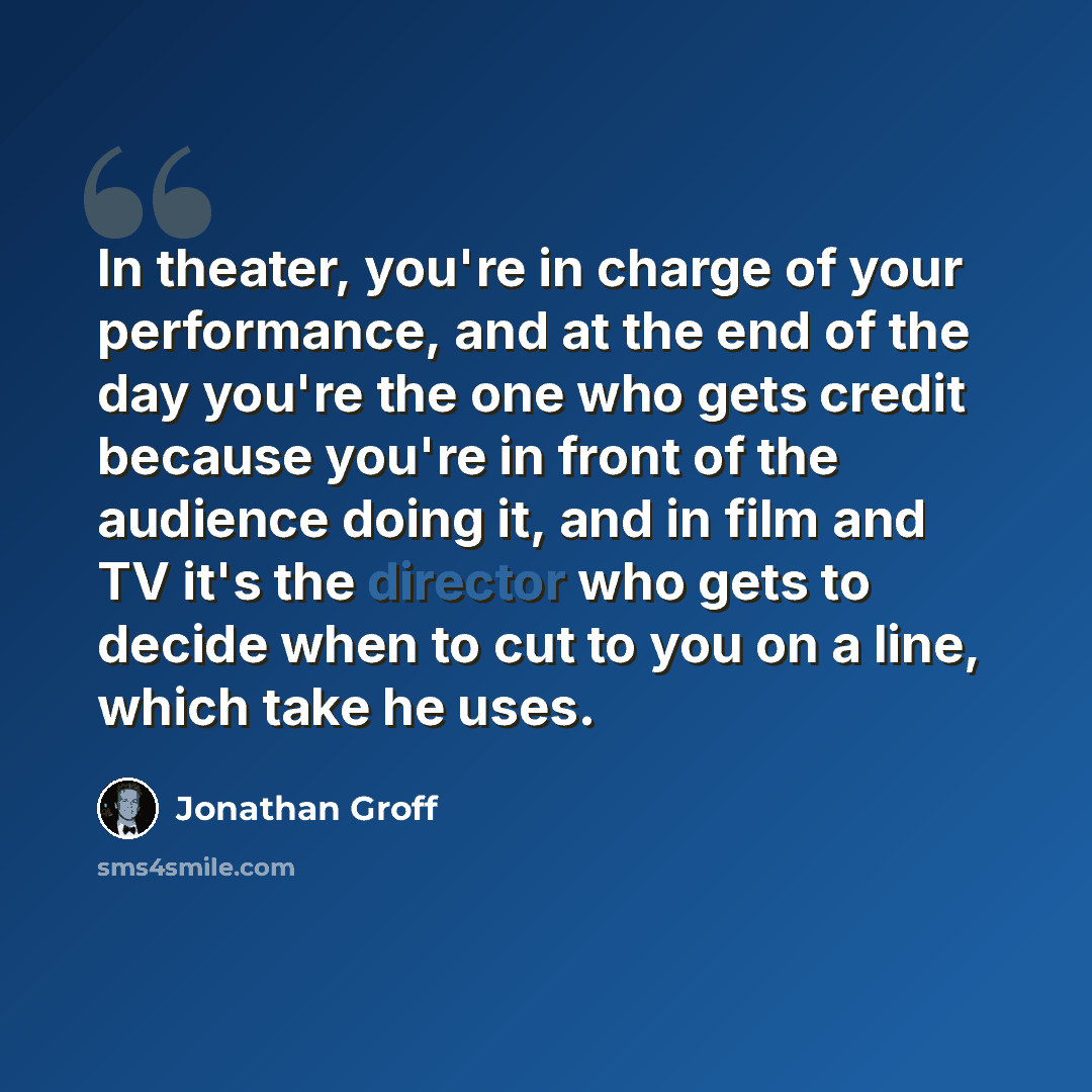 “In theater, you're in charge of your performance, and at the end of the day you're the one who gets credit because you're in front of the audience doing it, and in film and TV it's the director who gets to decide when to cut to you on a line, which take he uses.” quote by Jonathan Groff