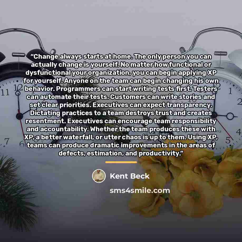 “Change always starts at home. The only person you can actually change is yourself. No matter how functional or dysfunctional your organization, you can begin applying XP for yourself. Anyone on the team can begin changing his own behavior. Programmers can start writing tests first. Testers can…” quote by Kent Beck