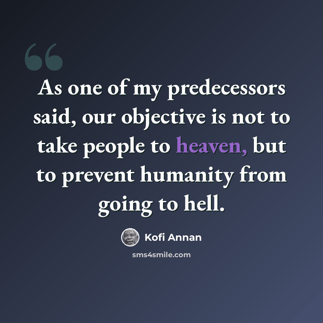 “As one of my predecessors said, our objective is not to take people to heaven, but to prevent humanity from going to hell.” quote by Kofi Annan
