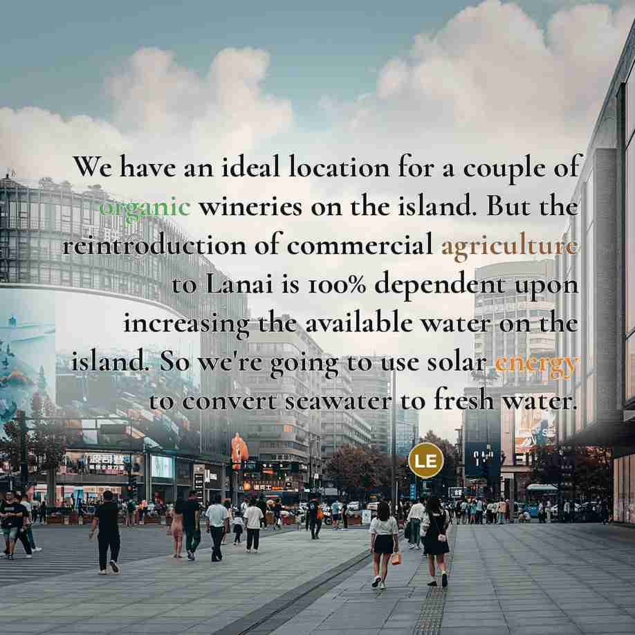 “We have an ideal location for a couple of organic wineries on the island. But the reintroduction of commercial agriculture to Lanai is 100% dependent upon increasing the available water on the island. So we're going to use solar energy to convert seawater to fresh water.” quote by Larry Ellison