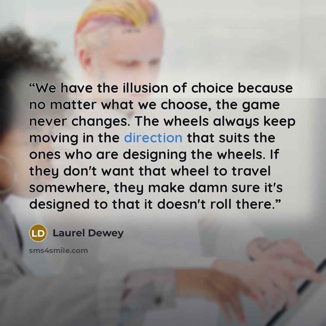 “We have the illusion of choice because no matter what we choose, the game never changes. The wheels always keep moving in the direction that suits the ones who are designing the wheels. If they don't want that wheel to travel somewhere, they make damn sure it's designed to that it doesn't roll…” quote by Laurel Dewey