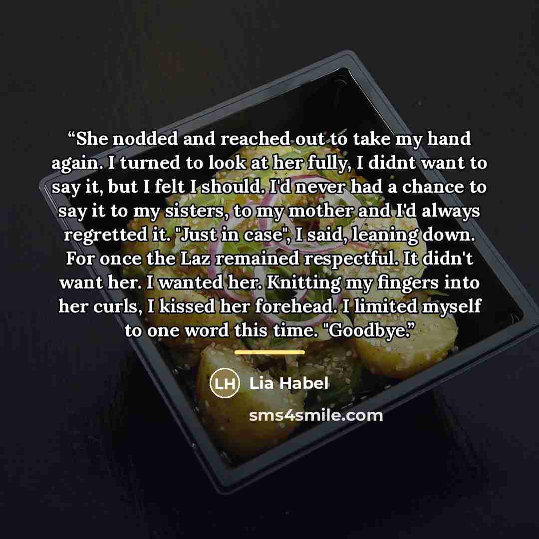 “She nodded and reached out to take my hand again. I turned to look at her fully, I didnt want to say it, but I felt I should. I'd never had a chance to say it to my sisters, to my mother and I'd always regretted it. "Just in case", I said, leaning down. For once the Laz remained respectful. It…” quote by Lia Habel