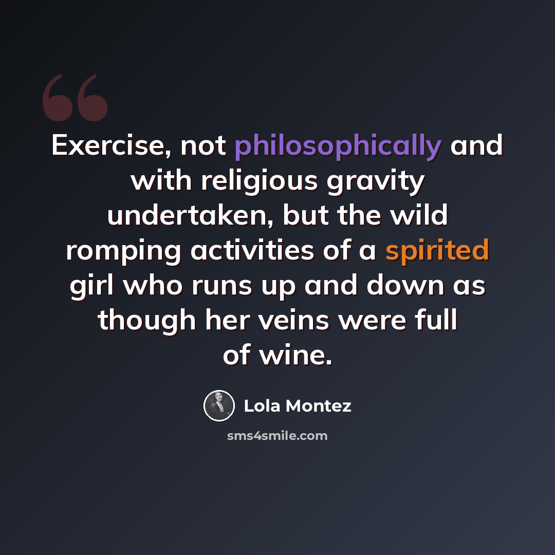 “Exercise, not philosophically and with religious gravity undertaken, but the wild romping activities of a spirited girl who runs up and down as though her veins were full of wine.” quote by Lola Montez