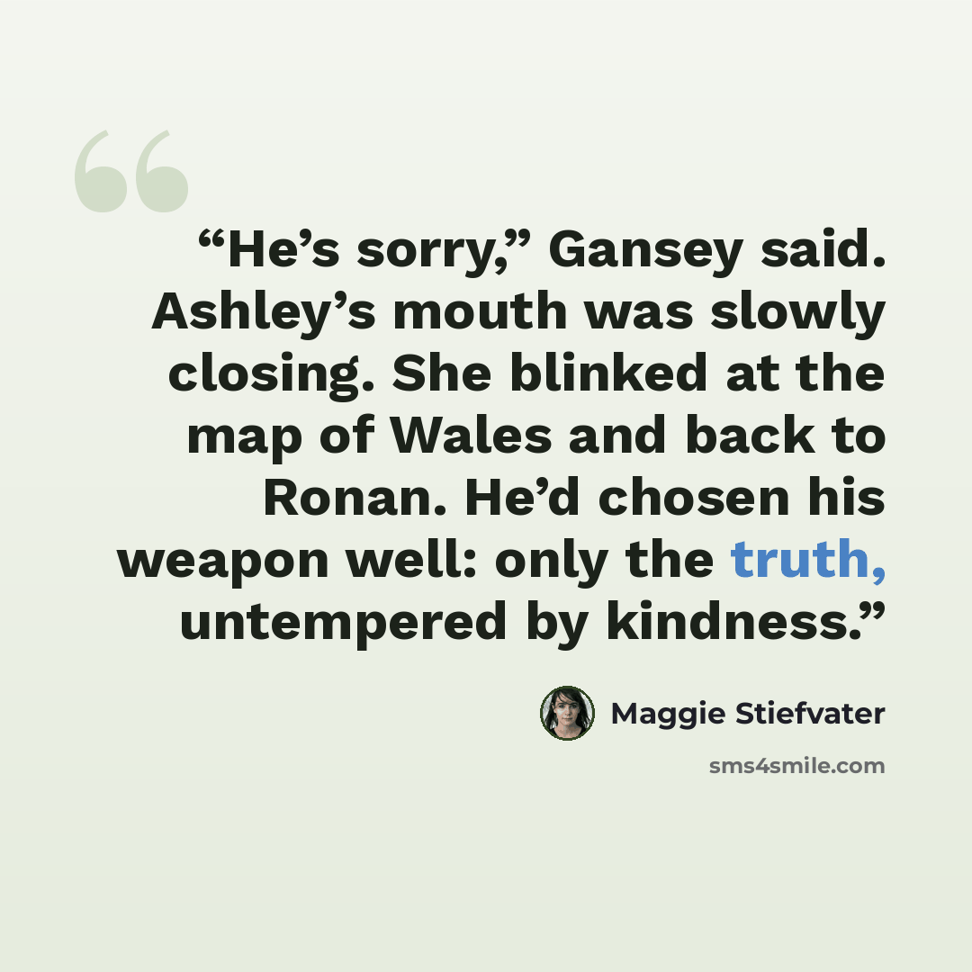 “He’s sorry,” Gansey said. Ashley’s mouth was slowly closing. She blinked at the map of Wales and back to Ronan. He’d chosen his weapon well: only the truth, untempered by kindness.” quote by Maggie Stiefvater