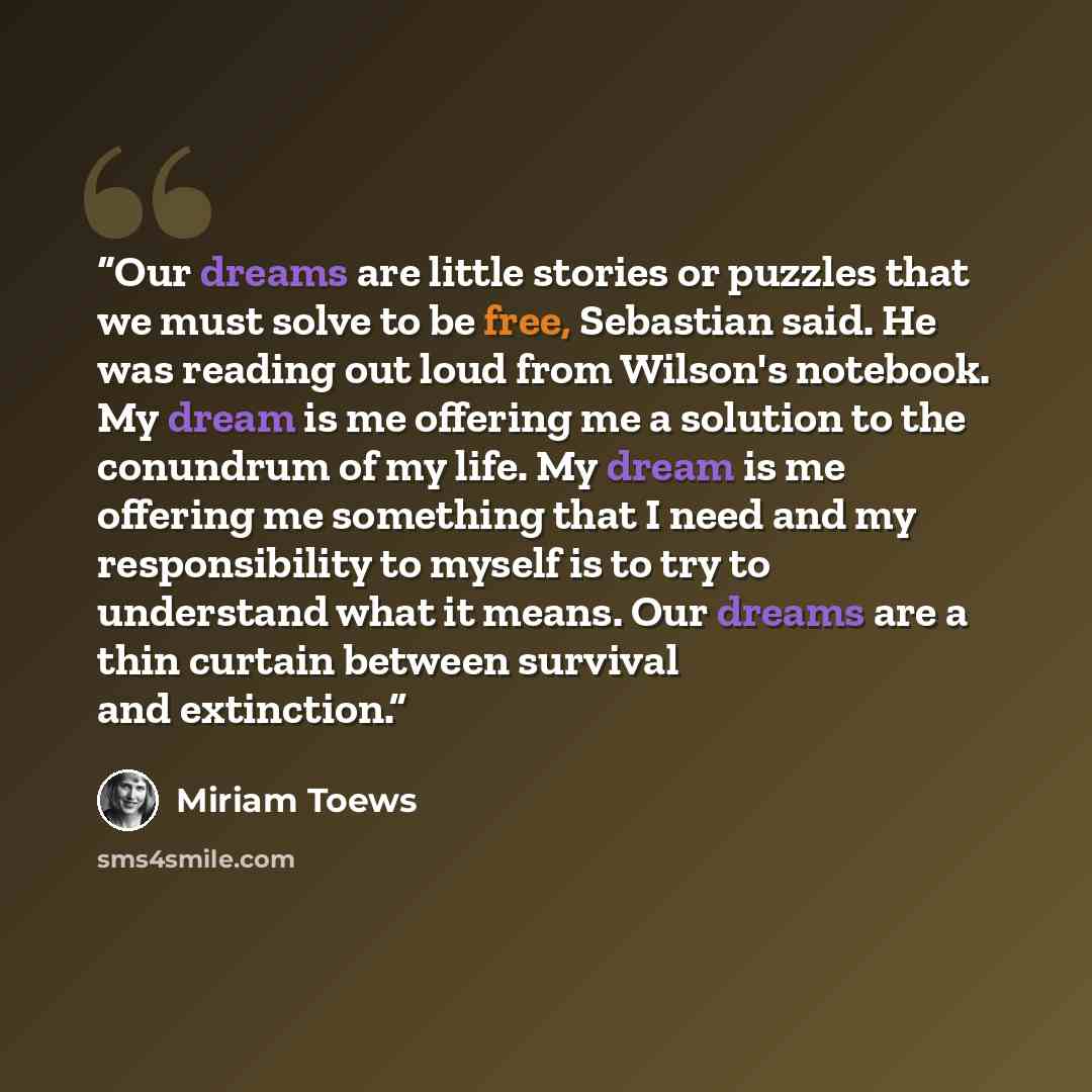 “Our dreams are little stories or puzzles that we must solve to be free, Sebastian said. He was reading out loud from Wilson's notebook. My dream is me offering me a solution to the conundrum of my life. My dream is me offering me something that I need and my responsibility to myself is to try to…” quote by Miriam Toews