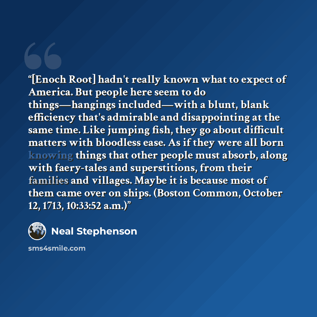 “[Enoch Root] hadn't really known what to expect of America. But people here seem to do things—hangings included—with a blunt, blank efficiency that's admirable and disappointing at the same time. Like jumping fish, they go about difficult matters with bloodless ease. As if they were all born…” quote by Neal Stephenson