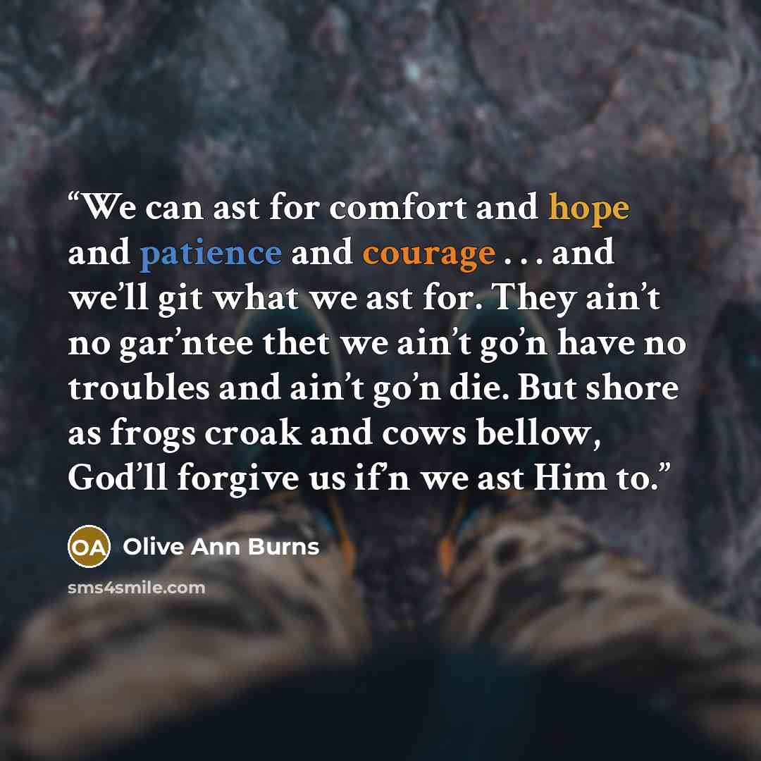 “We can ast for comfort and hope and patience and courage . . . and we’ll git what we ast for. They ain’t no gar’ntee thet we ain’t go’n have no troubles and ain’t go’n die. But shore as frogs croak and cows bellow, God’ll forgive us if’n we ast Him to.” quote by Olive Ann Burns
