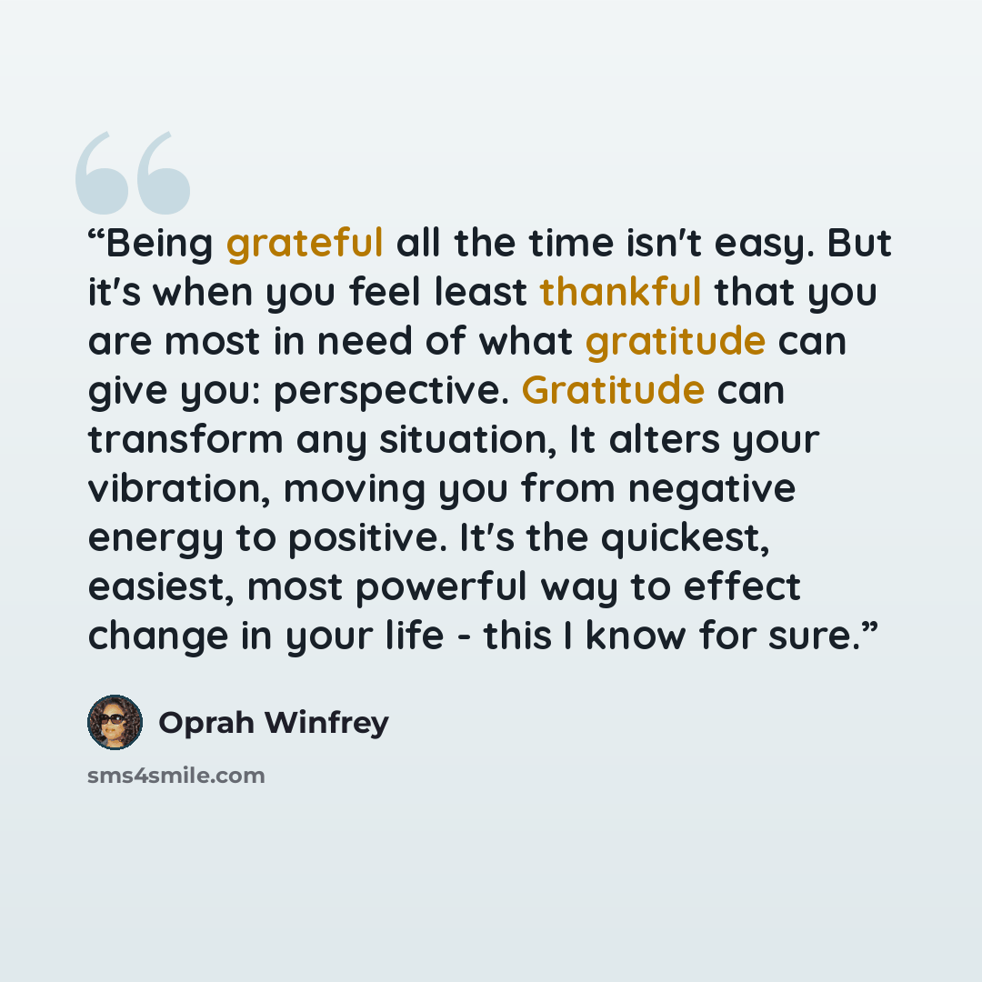 “Being grateful all the time isn't easy. But it's when you feel least thankful that you are most in need of what gratitude can give you: perspective. Gratitude can transform any situation, It alters your vibration, moving you from negative energy to positive. It's the quickest, easiest, most…” quote by Oprah Winfrey