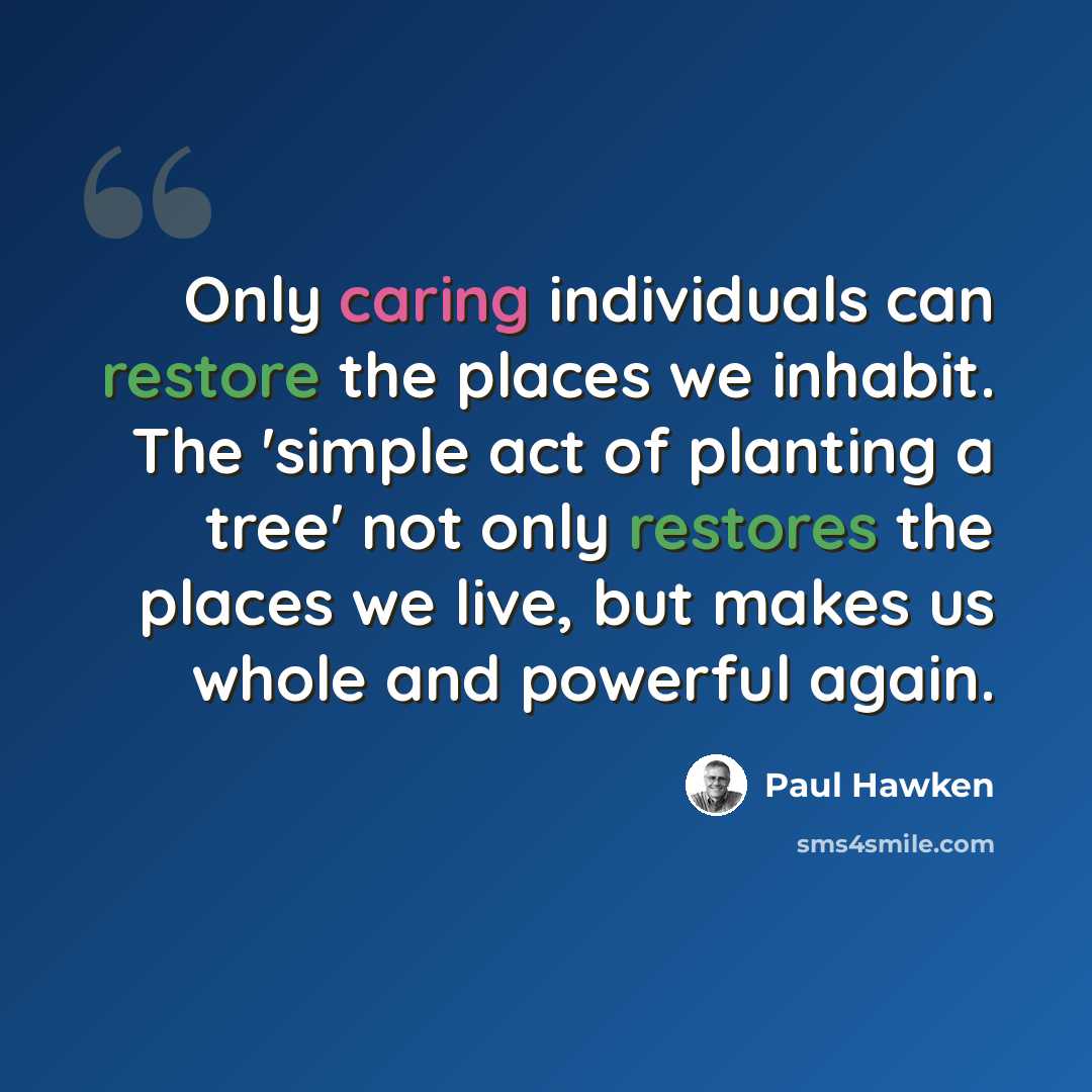 “Only caring individuals can restore the places we inhabit. The 'simple act of planting a tree' not only restores the places we live, but makes us whole and powerful again.” quote by Paul Hawken