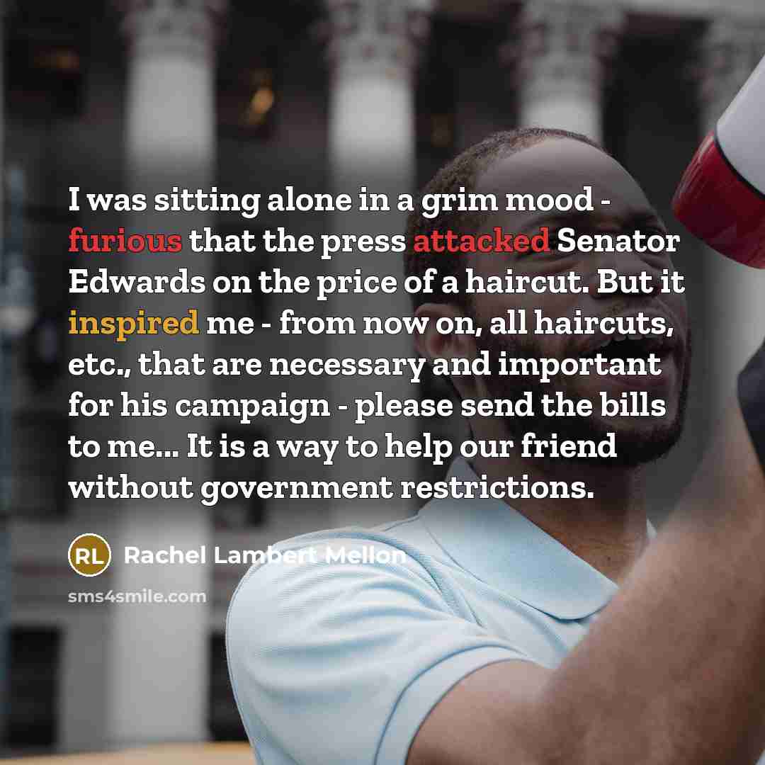 “I was sitting alone in a grim mood - furious that the press attacked Senator Edwards on the price of a haircut. But it inspired me - from now on, all haircuts, etc., that are necessary and important for his campaign - please send the bills to me... It is a way to help our friend without government…” quote by Rachel Lambert Mellon