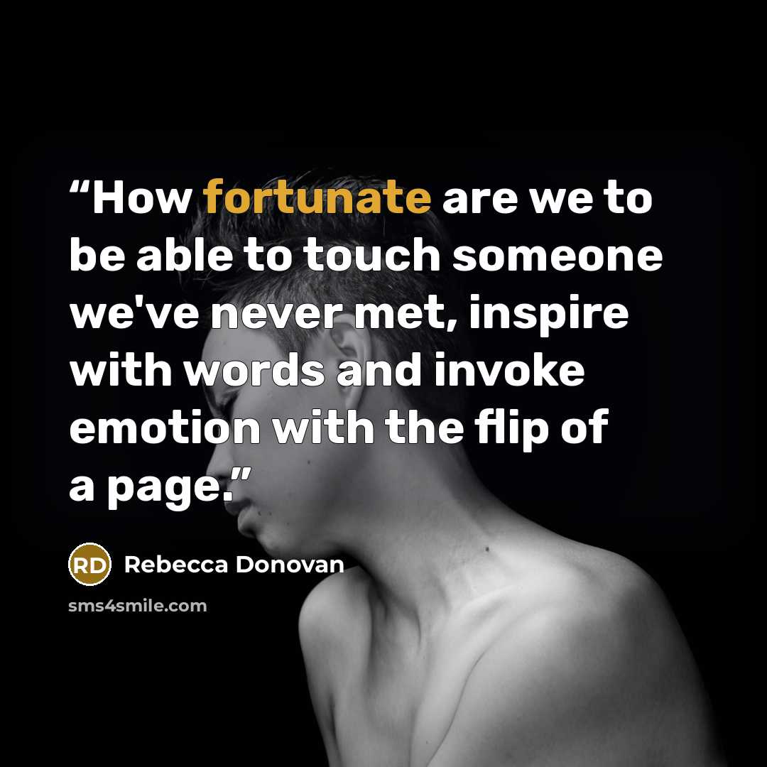 “How fortunate are we to be able to touch someone we've never met, inspire with words and invoke emotion with the flip of a page.” quote by Rebecca Donovan