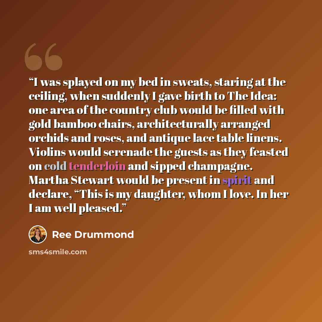 “I was splayed on my bed in sweats, staring at the ceiling, when suddenly I gave birth to The Idea: one area of the country club would be filled with gold bamboo chairs, architecturally arranged orchids and roses, and antique lace table linens. Violins would serenade the guests as they feasted on…” quote by Ree Drummond