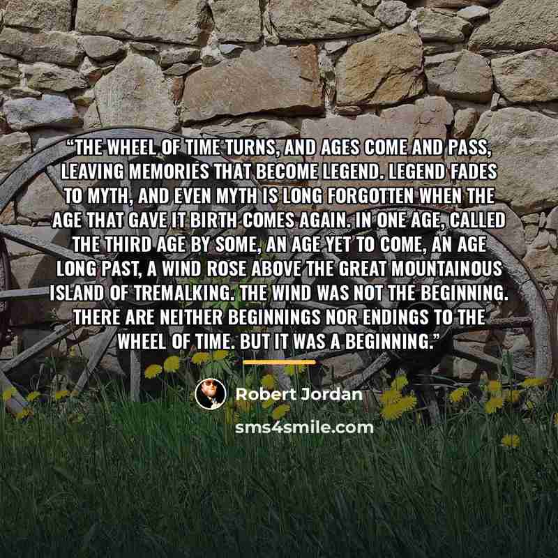 “The Wheel of Time turns, and Ages come and pass, leaving memories that become legend. Legend fades to myth, and even myth is long forgotten when the Age that gave it birth comes again. In one Age, called the Third Age by some, an Age yet to come, an Age long past, a wind rose above the great…” quote by Robert Jordan