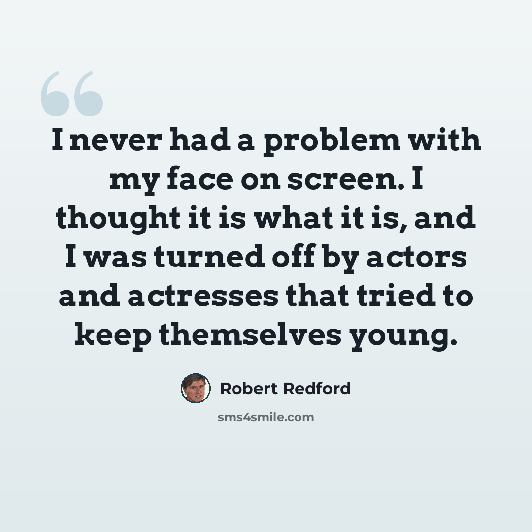“I never had a problem with my face on screen. I thought it is what it is, and I was turned off by actors and actresses that tried to keep themselves young.” quote by Robert Redford