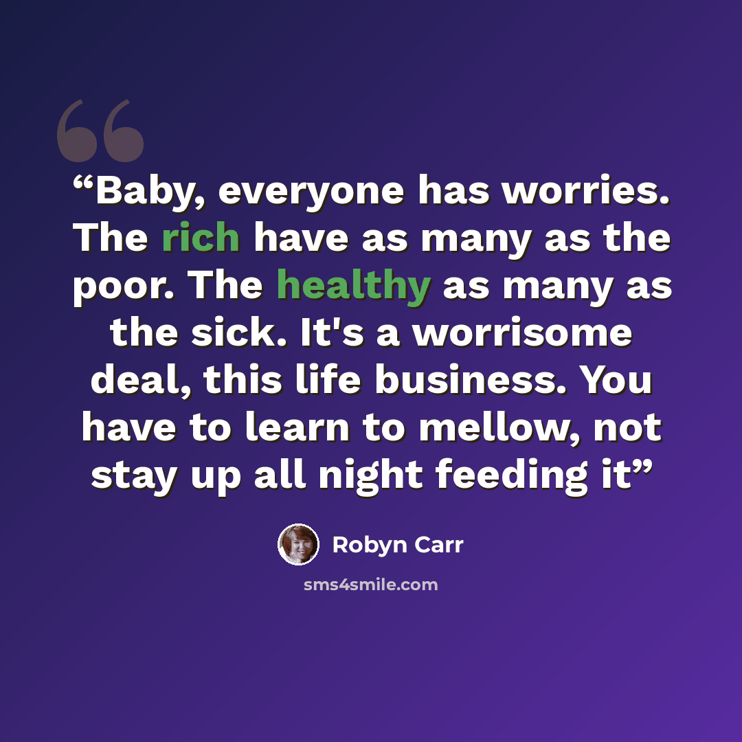 “Baby, everyone has worries. The rich have as many as the poor. The healthy as many as the sick. It's a worrisome deal, this life business. You have to learn to mellow, not stay up all night feeding it” quote by Robyn Carr