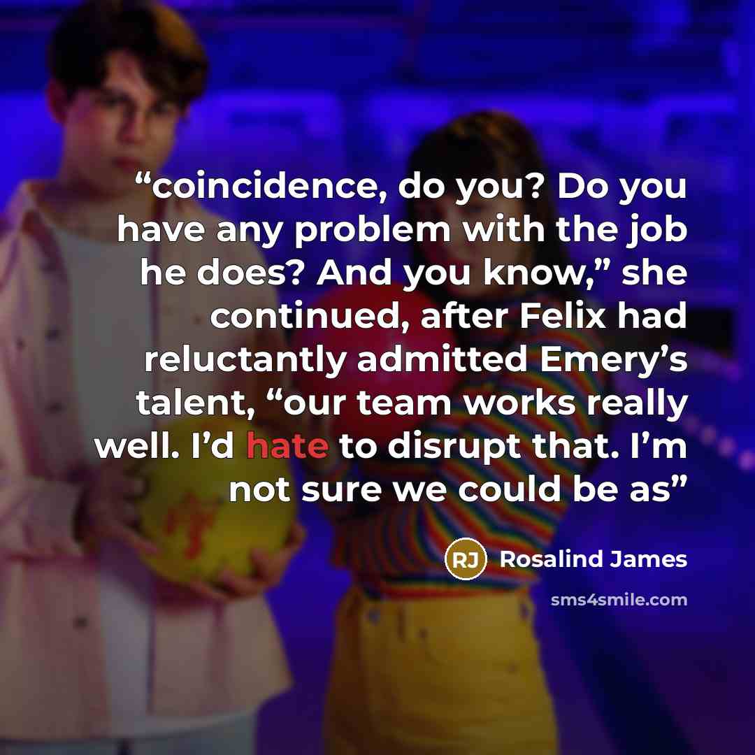 “coincidence, do you? Do you have any problem with the job he does? And you know,” she continued, after Felix had reluctantly admitted Emery’s talent, “our team works really well. I’d hate to disrupt that. I’m not sure we could be as” quote by Rosalind James