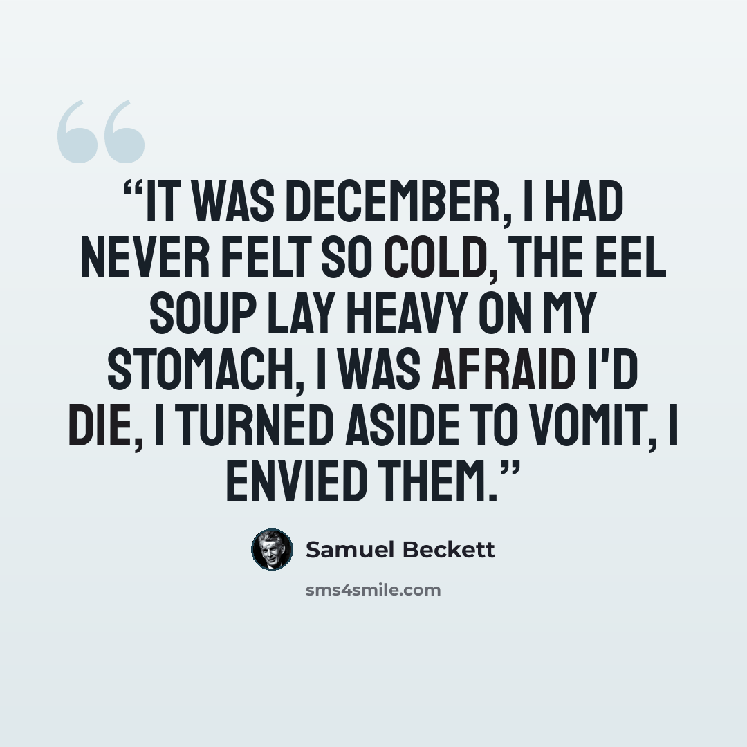 “It was December, I had never felt so cold, the eel soup lay heavy on my stomach, I was afraid I'd die, I turned aside to vomit, I envied them.” quote by Samuel Beckett