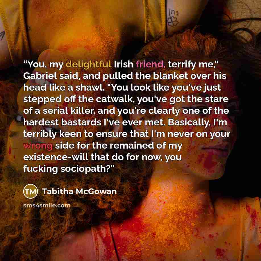 “You, my delightful Irish friend, terrify me," Gabriel said, and pulled the blanket over his head like a shawl. "You look like you've just stepped off the catwalk, you've got the stare of a serial killer, and you're clearly one of the hardest bastards I've ever met. Basically, I'm terribly keen to…” quote by Tabitha McGowan