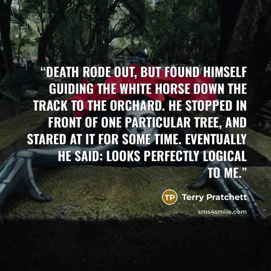 “Death rode out, but found himself guiding the white horse down the track to the orchard. He stopped in front of one particular tree, and stared at it for some time. Eventually he said: LOOKS PERFECTLY LOGICAL TO ME.” quote by Terry Pratchett
